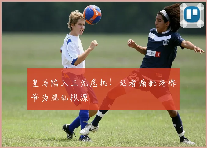 皇马陷入三无危机！记者痛批老佛爷为混乱根源
