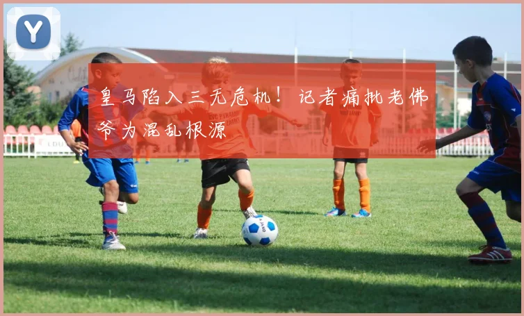 皇马陷入三无危机!记者痛批老佛爷为混乱根源