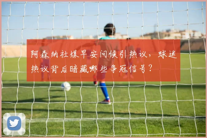 阿森纳社媒早安问候引热议,球迷热议背后暗藏哪些争冠信号?