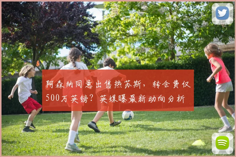 阿森纳同意出售热苏斯，转会费仅500万英镑？英媒曝最新动向分析