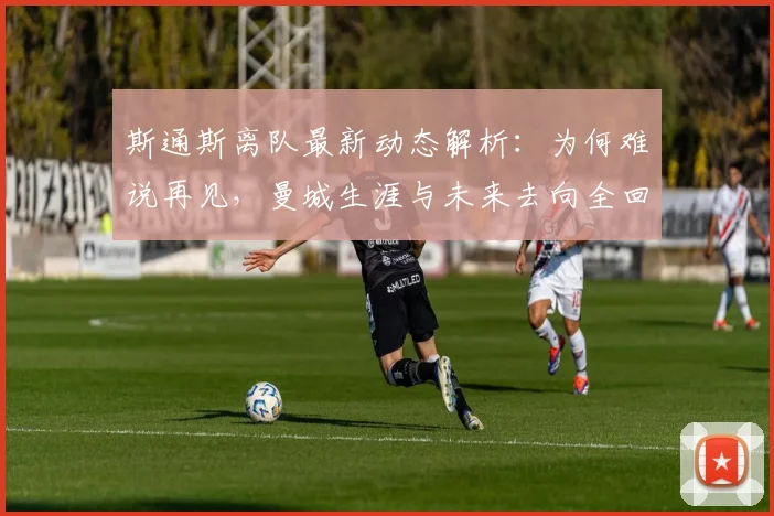 斯通斯离队最新动态解析：为何难说再见，曼城生涯与未来去向全回顾