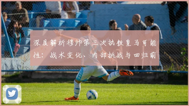 深度解析穆帅第三次执教皇马可能性：战术变化、内部挑战与回归前景全览